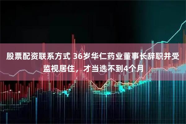 股票配资联系方式 36岁华仁药业董事长辞职并受监视居住，才当选不到4个月