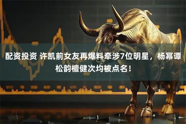 配资投资 许凯前女友再爆料牵涉7位明星，杨幂谭松韵檀健次均被点名！