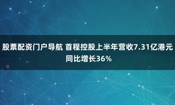 股票配资门户导航 首程控股上半年营收7.31亿港元 同比增长36%