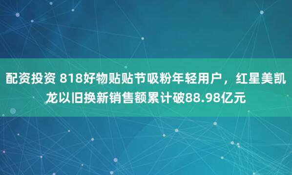 配资投资 818好物贴贴节吸粉年轻用户，红星美凯龙以旧换新销售额累计破88.98亿元