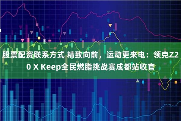 股票配资联系方式 精致向前，运动更来电：领克Z20 X Keep全民燃脂挑战赛成都站收官