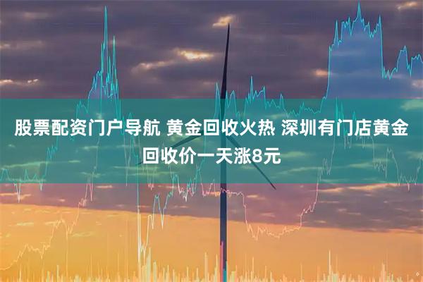 股票配资门户导航 黄金回收火热 深圳有门店黄金回收价一天涨8元