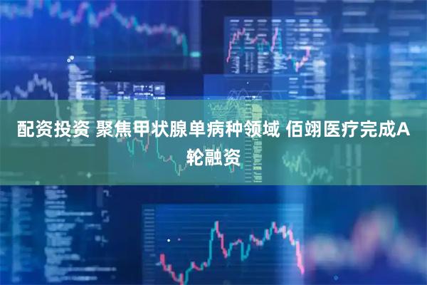 配资投资 聚焦甲状腺单病种领域 佰翊医疗完成A轮融资