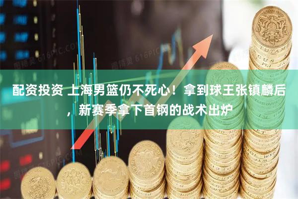 配资投资 上海男篮仍不死心！拿到球王张镇麟后，新赛季拿下首钢的战术出炉