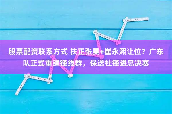 股票配资联系方式 扶正张昊+崔永熙让位？广东队正式重建锋线群，保送杜锋进总决赛