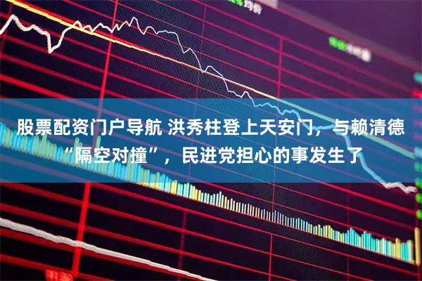 股票配资门户导航 洪秀柱登上天安门，与赖清德“隔空对撞”，民进党担心的事发生了