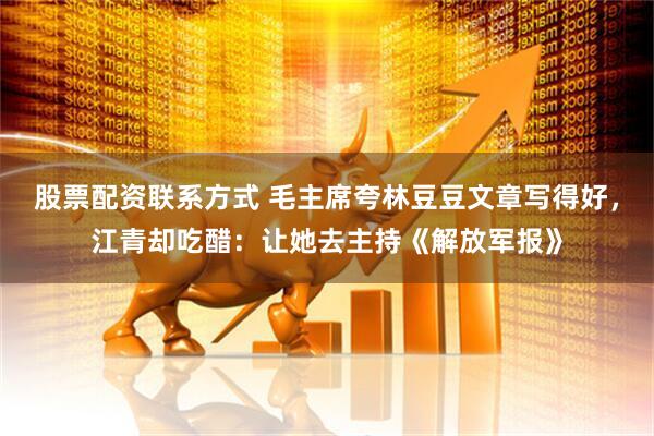 股票配资联系方式 毛主席夸林豆豆文章写得好，江青却吃醋：让她去主持《解放军报》