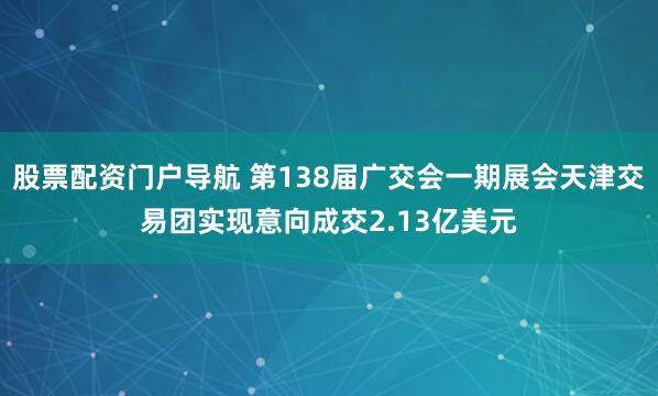 股票配资门户导航 第138届广交会一期展会天津交易团实现意向成交2.13亿美元