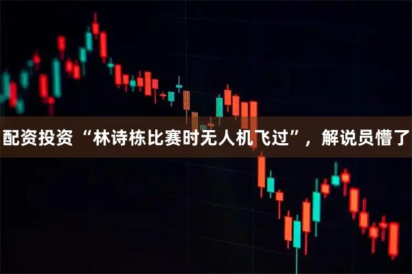 配资投资 “林诗栋比赛时无人机飞过”，解说员懵了